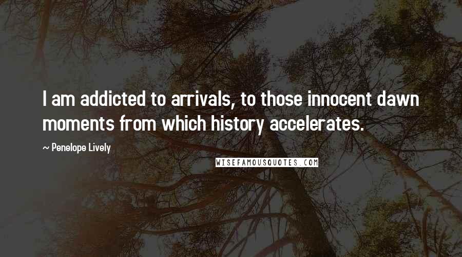 Penelope Lively Quotes: I am addicted to arrivals, to those innocent dawn moments from which history accelerates.