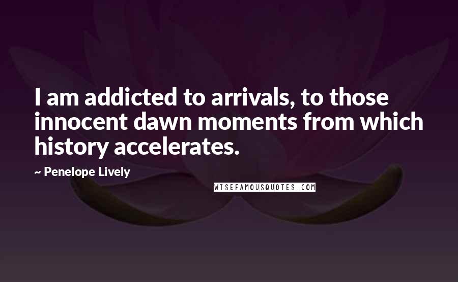 Penelope Lively Quotes: I am addicted to arrivals, to those innocent dawn moments from which history accelerates.