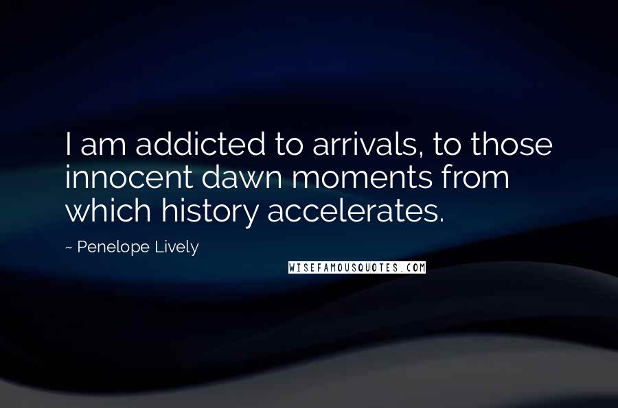 Penelope Lively Quotes: I am addicted to arrivals, to those innocent dawn moments from which history accelerates.