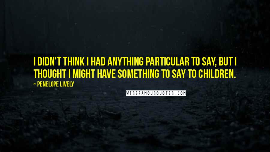 Penelope Lively Quotes: I didn't think I had anything particular to say, but I thought I might have something to say to children.