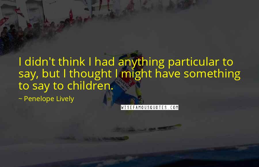 Penelope Lively Quotes: I didn't think I had anything particular to say, but I thought I might have something to say to children.