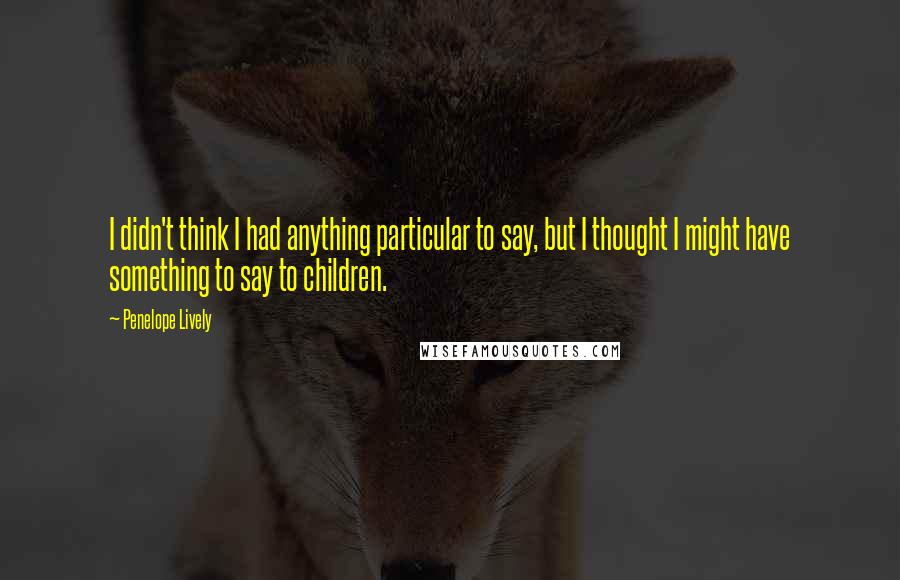 Penelope Lively Quotes: I didn't think I had anything particular to say, but I thought I might have something to say to children.