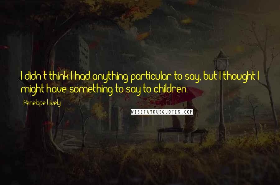 Penelope Lively Quotes: I didn't think I had anything particular to say, but I thought I might have something to say to children.