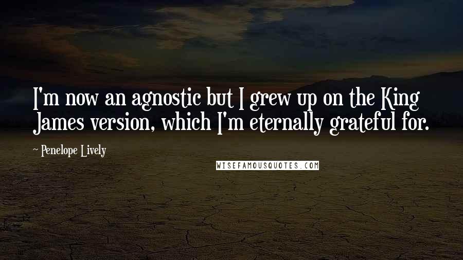 Penelope Lively Quotes: I'm now an agnostic but I grew up on the King James version, which I'm eternally grateful for.