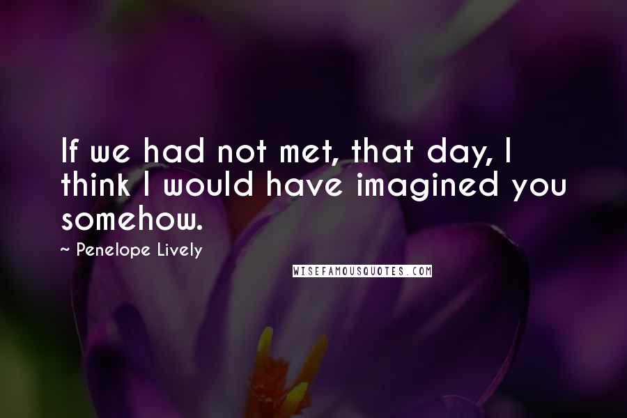 Penelope Lively Quotes: If we had not met, that day, I think I would have imagined you somehow.