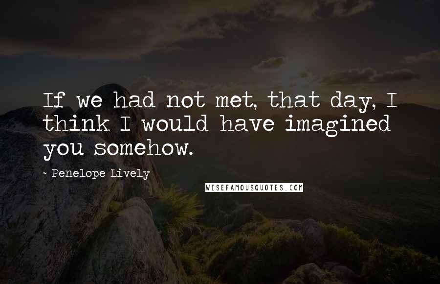 Penelope Lively Quotes: If we had not met, that day, I think I would have imagined you somehow.