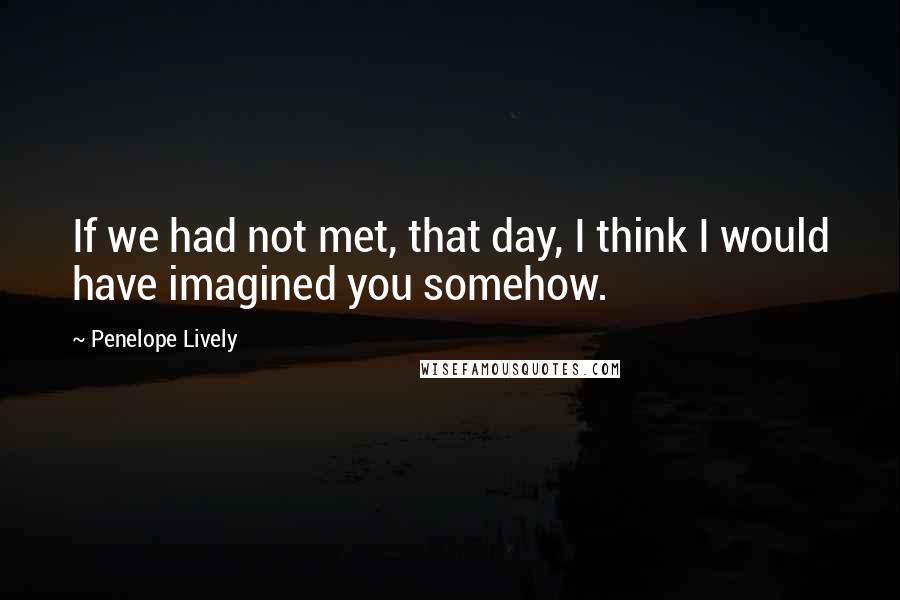 Penelope Lively Quotes: If we had not met, that day, I think I would have imagined you somehow.