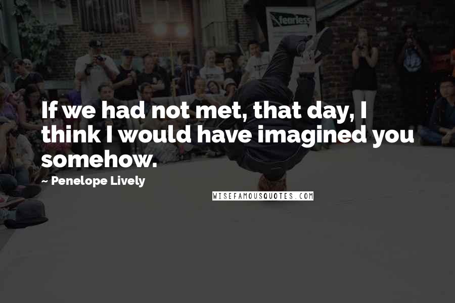 Penelope Lively Quotes: If we had not met, that day, I think I would have imagined you somehow.