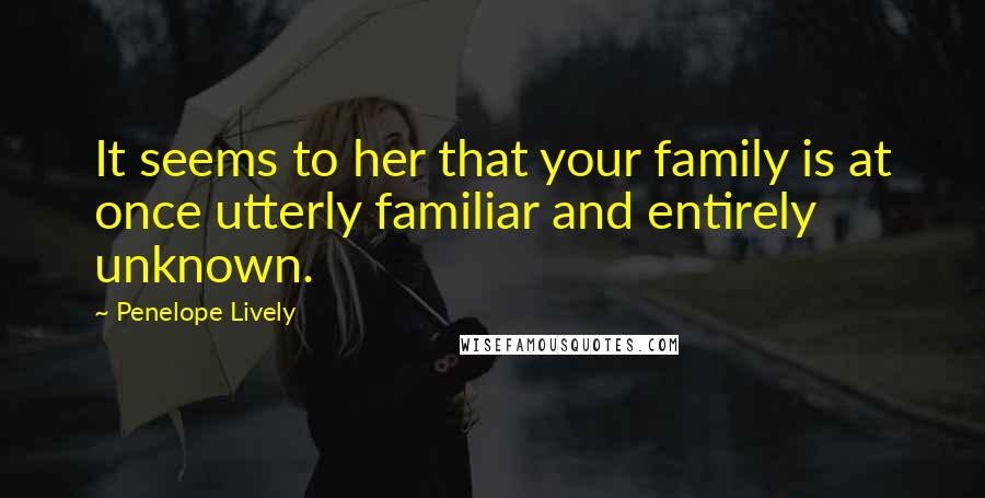 Penelope Lively Quotes: It seems to her that your family is at once utterly familiar and entirely unknown.