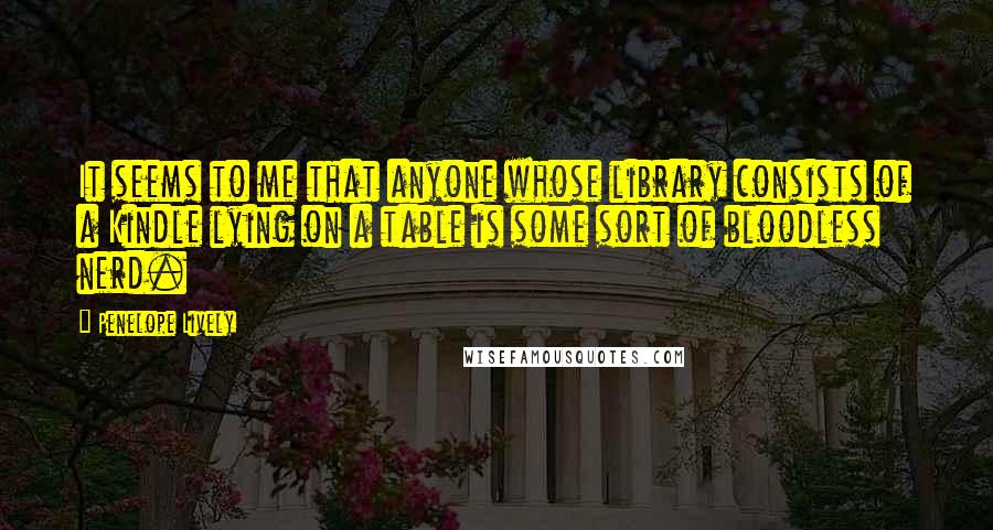 Penelope Lively Quotes: It seems to me that anyone whose library consists of a Kindle lying on a table is some sort of bloodless nerd.