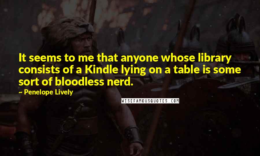 Penelope Lively Quotes: It seems to me that anyone whose library consists of a Kindle lying on a table is some sort of bloodless nerd.