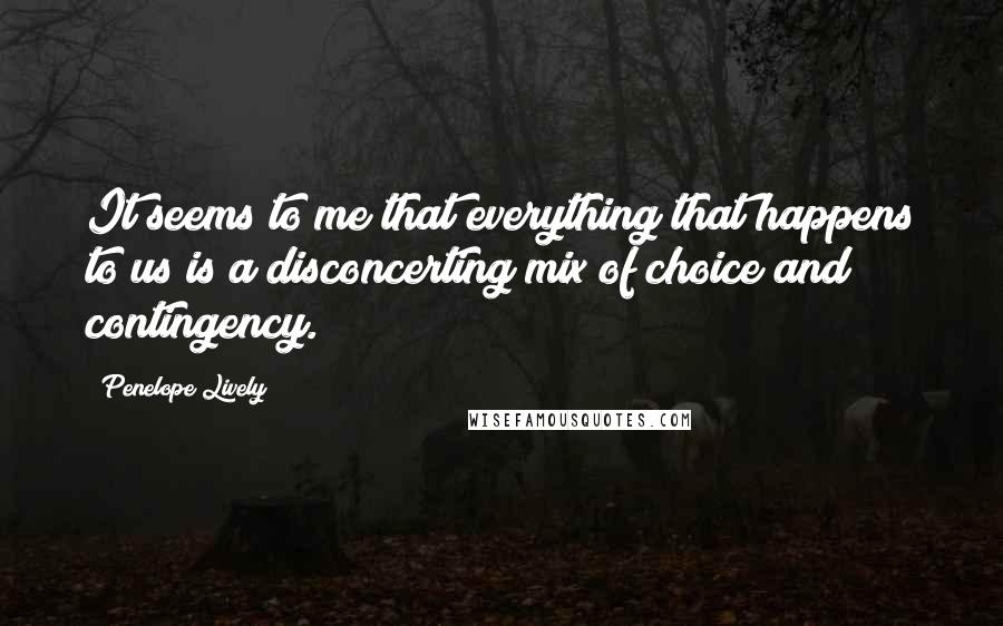 Penelope Lively Quotes: It seems to me that everything that happens to us is a disconcerting mix of choice and contingency.