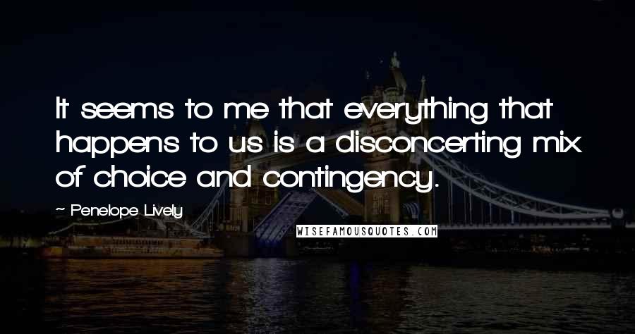 Penelope Lively Quotes: It seems to me that everything that happens to us is a disconcerting mix of choice and contingency.