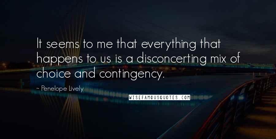 Penelope Lively Quotes: It seems to me that everything that happens to us is a disconcerting mix of choice and contingency.