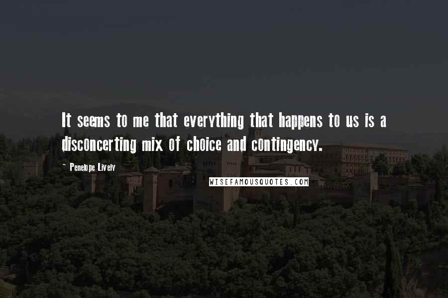 Penelope Lively Quotes: It seems to me that everything that happens to us is a disconcerting mix of choice and contingency.