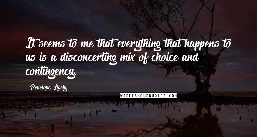 Penelope Lively Quotes: It seems to me that everything that happens to us is a disconcerting mix of choice and contingency.