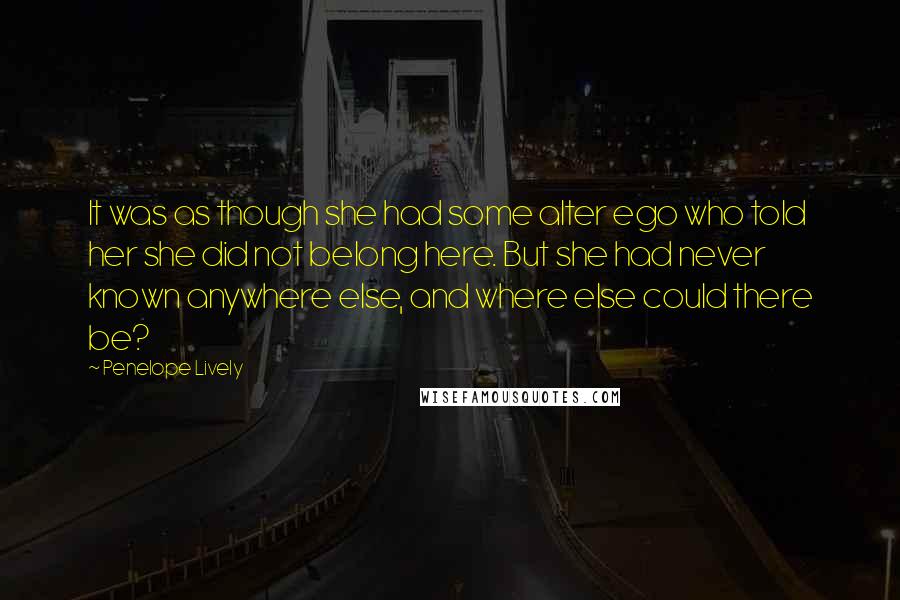 Penelope Lively Quotes: It was as though she had some alter ego who told her she did not belong here. But she had never known anywhere else, and where else could there be?