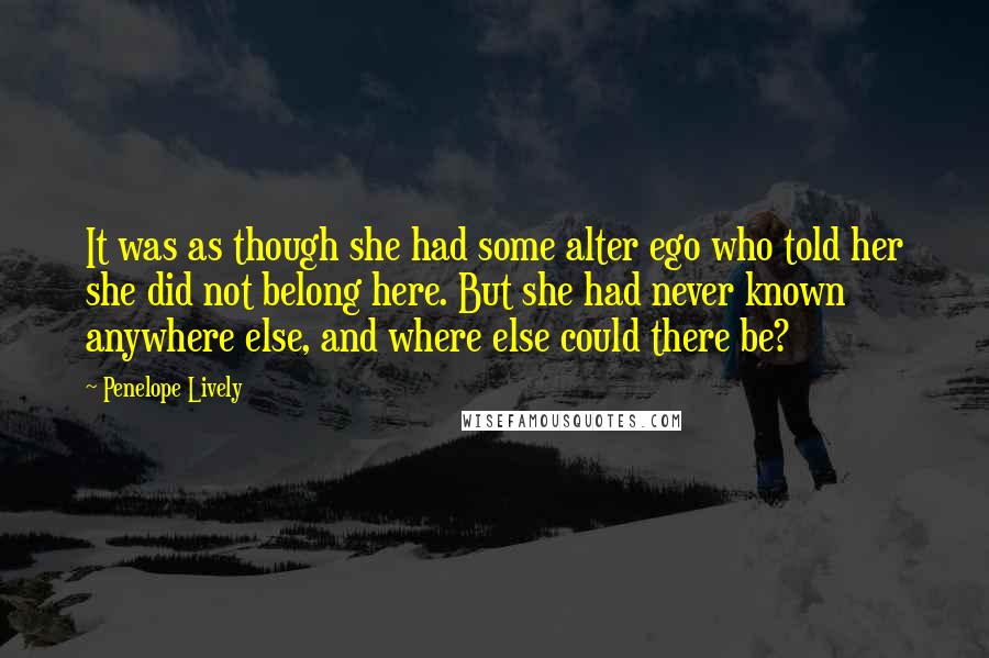 Penelope Lively Quotes: It was as though she had some alter ego who told her she did not belong here. But she had never known anywhere else, and where else could there be?