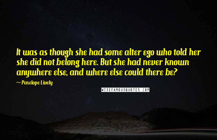 Penelope Lively Quotes: It was as though she had some alter ego who told her she did not belong here. But she had never known anywhere else, and where else could there be?