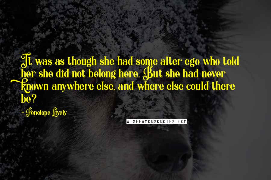 Penelope Lively Quotes: It was as though she had some alter ego who told her she did not belong here. But she had never known anywhere else, and where else could there be?