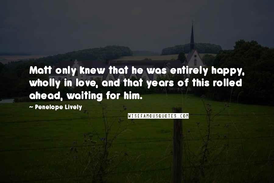 Penelope Lively Quotes: Matt only knew that he was entirely happy, wholly in love, and that years of this rolled ahead, waiting for him.