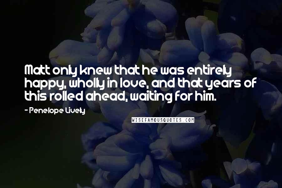 Penelope Lively Quotes: Matt only knew that he was entirely happy, wholly in love, and that years of this rolled ahead, waiting for him.