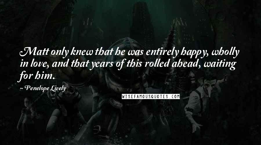 Penelope Lively Quotes: Matt only knew that he was entirely happy, wholly in love, and that years of this rolled ahead, waiting for him.