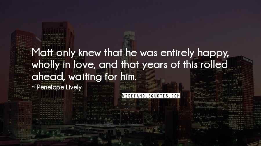 Penelope Lively Quotes: Matt only knew that he was entirely happy, wholly in love, and that years of this rolled ahead, waiting for him.