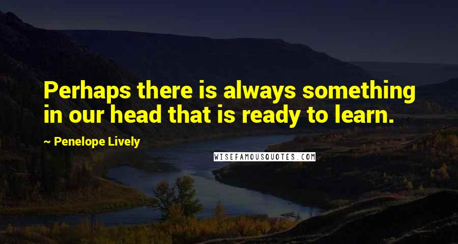 Penelope Lively Quotes: Perhaps there is always something in our head that is ready to learn.