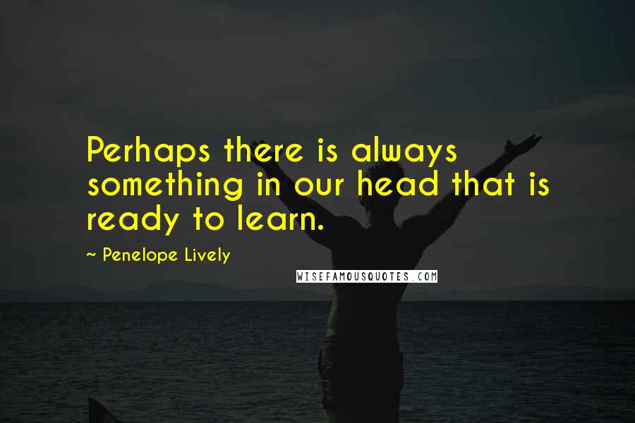 Penelope Lively Quotes: Perhaps there is always something in our head that is ready to learn.