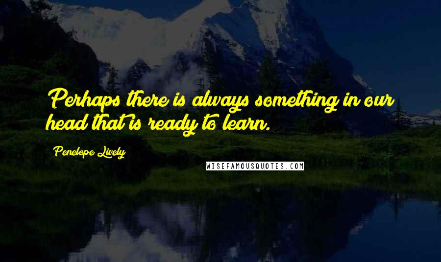 Penelope Lively Quotes: Perhaps there is always something in our head that is ready to learn.