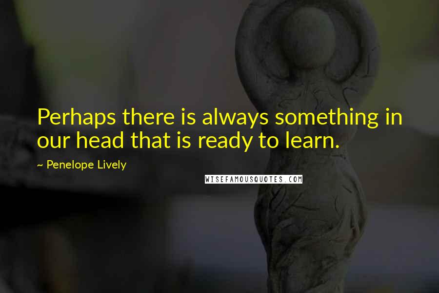 Penelope Lively Quotes: Perhaps there is always something in our head that is ready to learn.