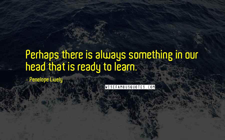 Penelope Lively Quotes: Perhaps there is always something in our head that is ready to learn.