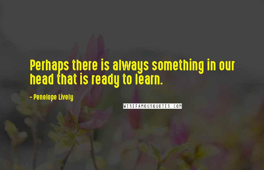 Penelope Lively Quotes: Perhaps there is always something in our head that is ready to learn.