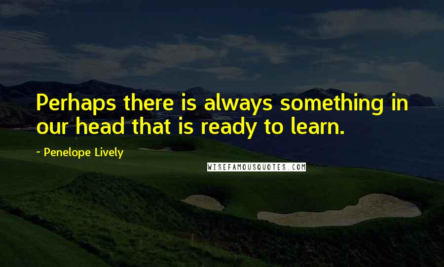 Penelope Lively Quotes: Perhaps there is always something in our head that is ready to learn.