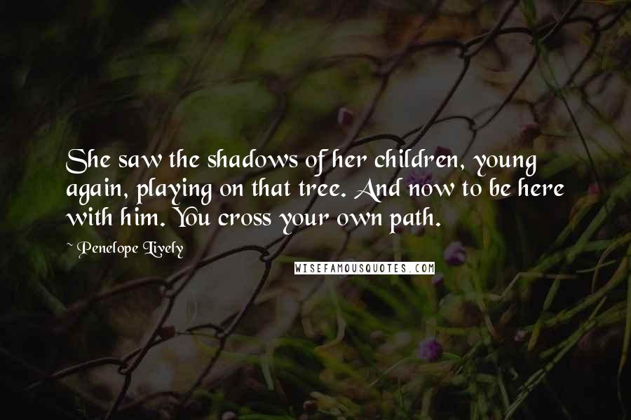 Penelope Lively Quotes: She saw the shadows of her children, young again, playing on that tree. And now to be here with him. You cross your own path.