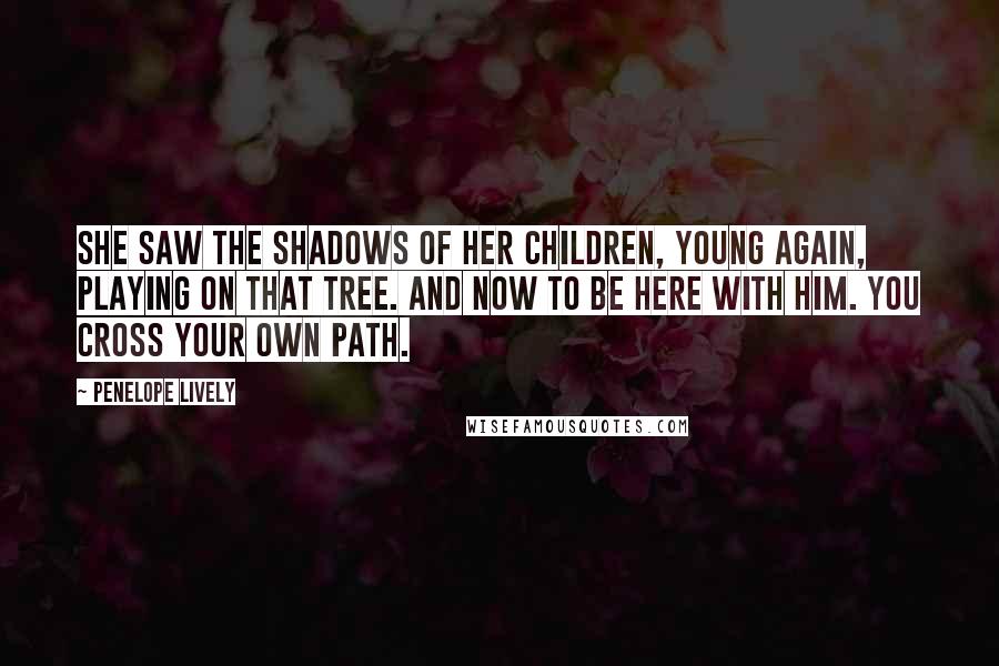 Penelope Lively Quotes: She saw the shadows of her children, young again, playing on that tree. And now to be here with him. You cross your own path.