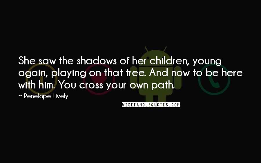 Penelope Lively Quotes: She saw the shadows of her children, young again, playing on that tree. And now to be here with him. You cross your own path.