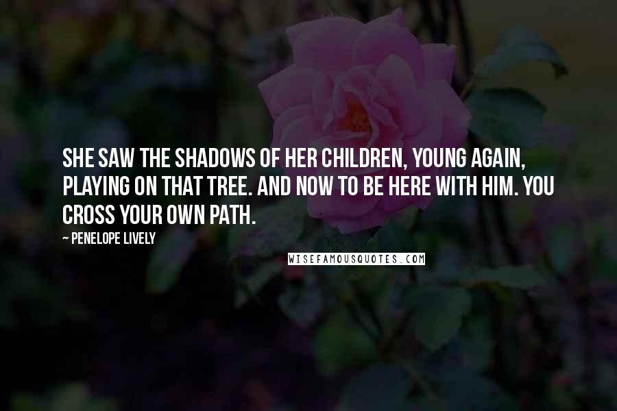 Penelope Lively Quotes: She saw the shadows of her children, young again, playing on that tree. And now to be here with him. You cross your own path.