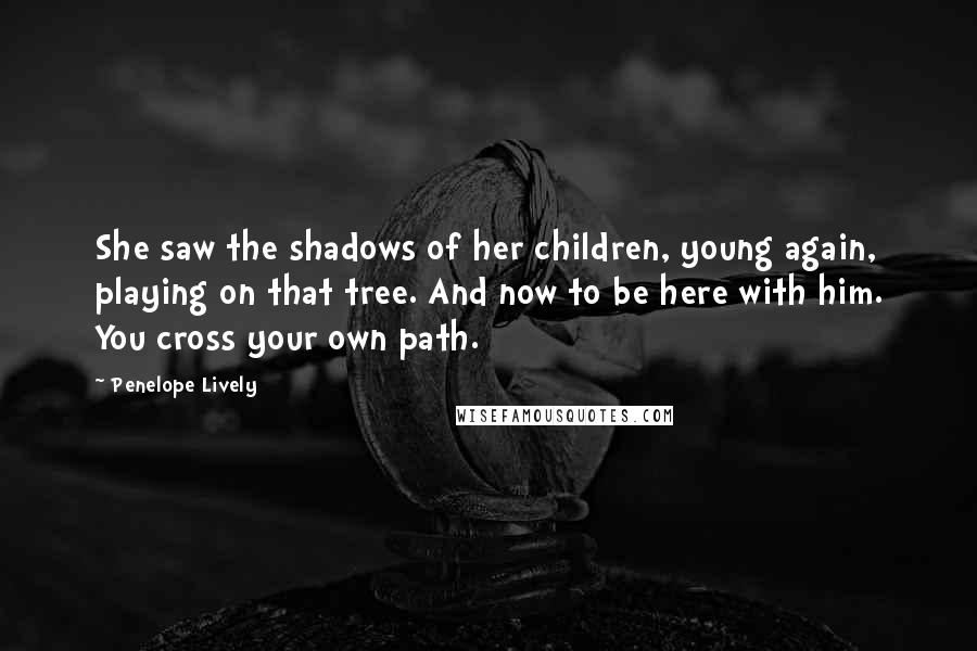 Penelope Lively Quotes: She saw the shadows of her children, young again, playing on that tree. And now to be here with him. You cross your own path.