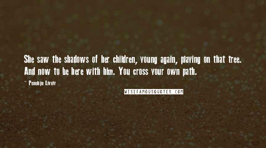 Penelope Lively Quotes: She saw the shadows of her children, young again, playing on that tree. And now to be here with him. You cross your own path.