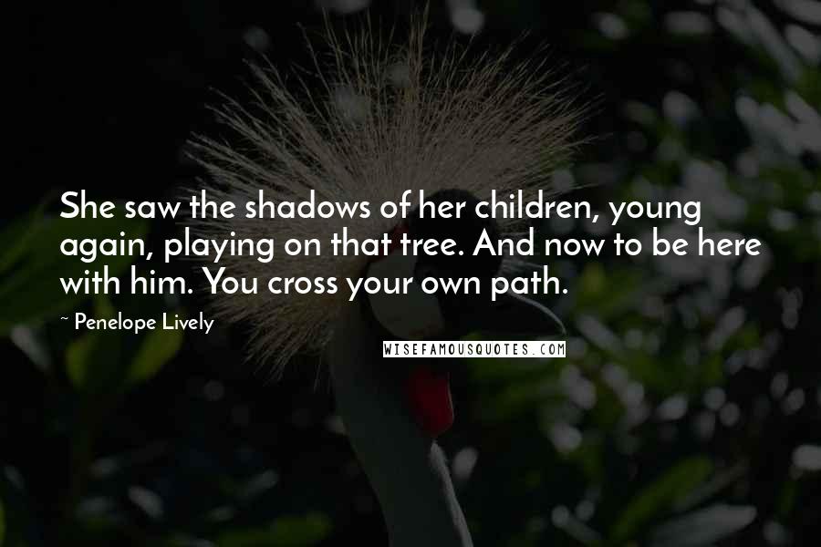 Penelope Lively Quotes: She saw the shadows of her children, young again, playing on that tree. And now to be here with him. You cross your own path.