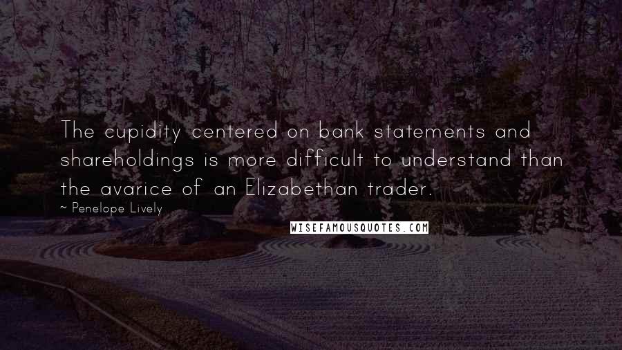 Penelope Lively Quotes: The cupidity centered on bank statements and shareholdings is more difficult to understand than the avarice of an Elizabethan trader.