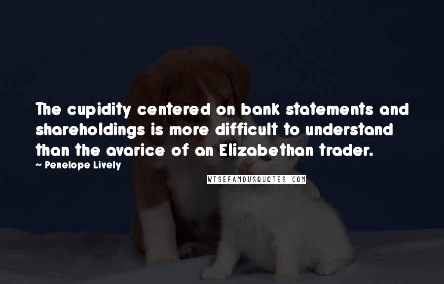 Penelope Lively Quotes: The cupidity centered on bank statements and shareholdings is more difficult to understand than the avarice of an Elizabethan trader.
