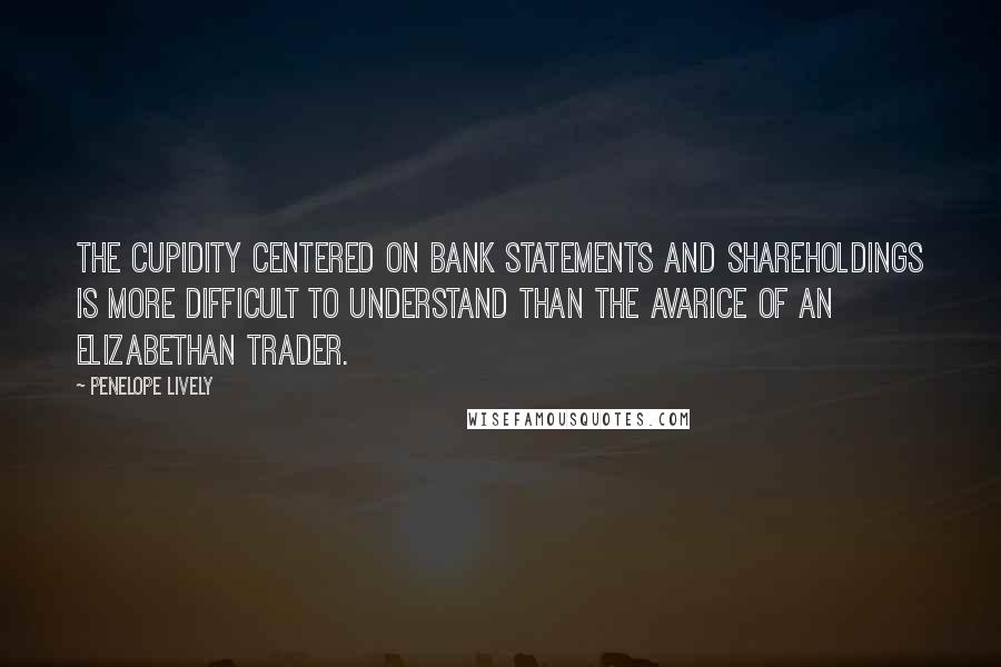 Penelope Lively Quotes: The cupidity centered on bank statements and shareholdings is more difficult to understand than the avarice of an Elizabethan trader.
