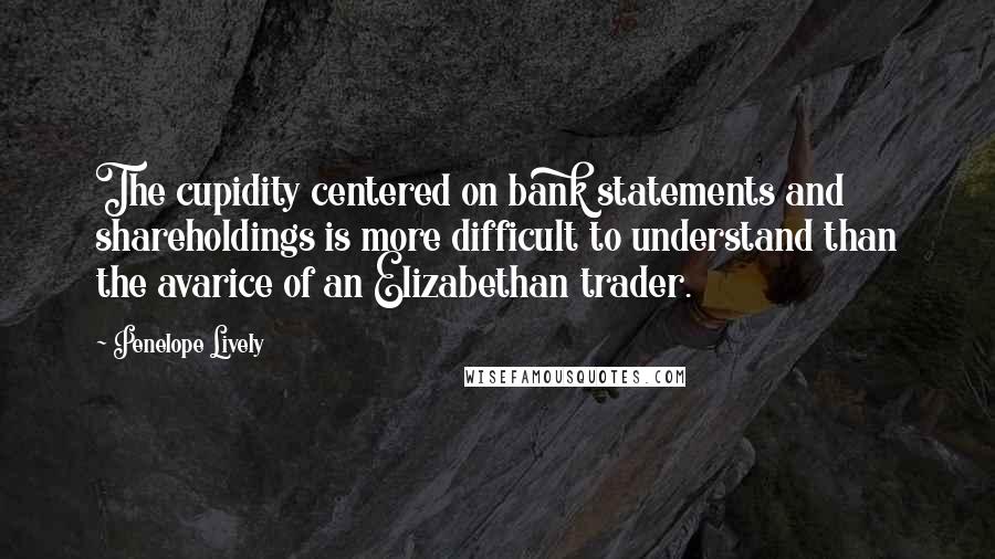 Penelope Lively Quotes: The cupidity centered on bank statements and shareholdings is more difficult to understand than the avarice of an Elizabethan trader.