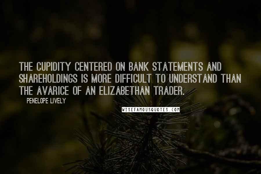 Penelope Lively Quotes: The cupidity centered on bank statements and shareholdings is more difficult to understand than the avarice of an Elizabethan trader.