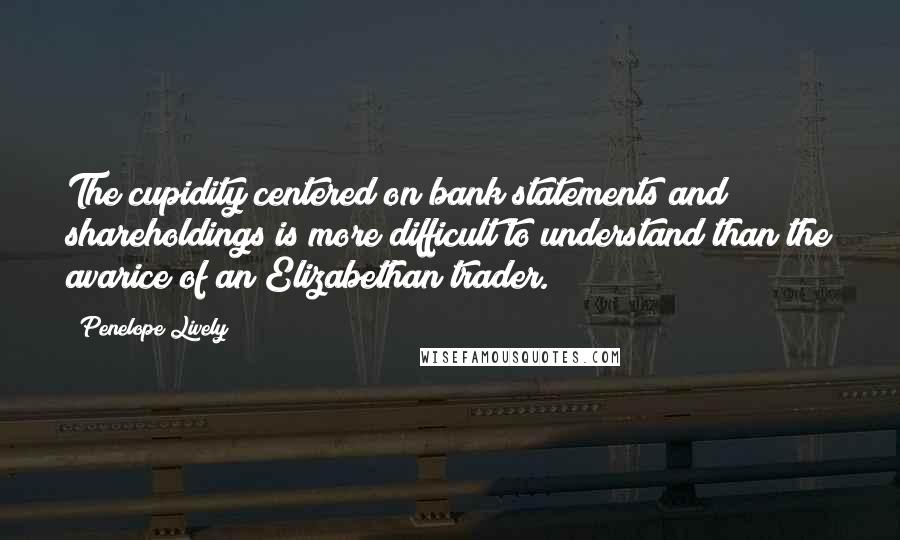 Penelope Lively Quotes: The cupidity centered on bank statements and shareholdings is more difficult to understand than the avarice of an Elizabethan trader.