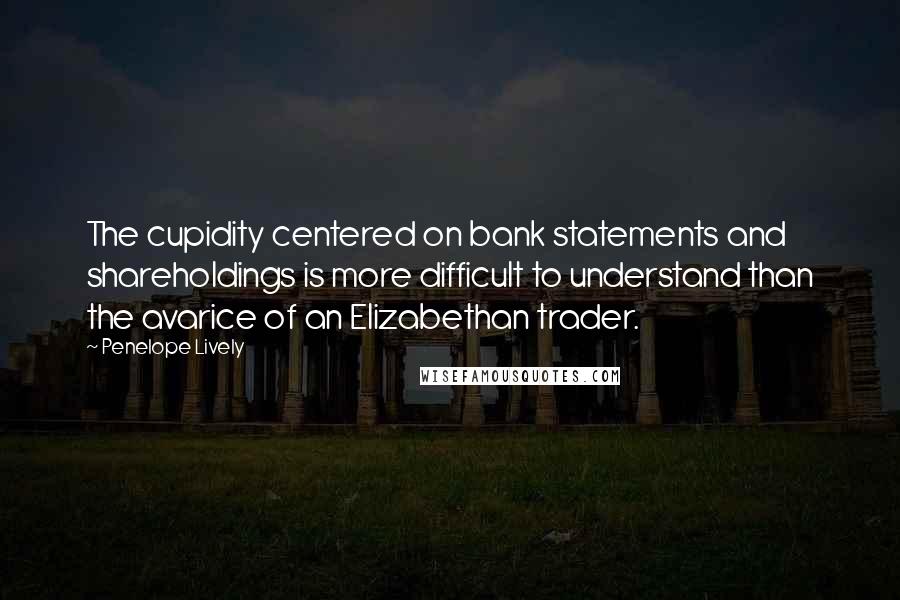 Penelope Lively Quotes: The cupidity centered on bank statements and shareholdings is more difficult to understand than the avarice of an Elizabethan trader.
