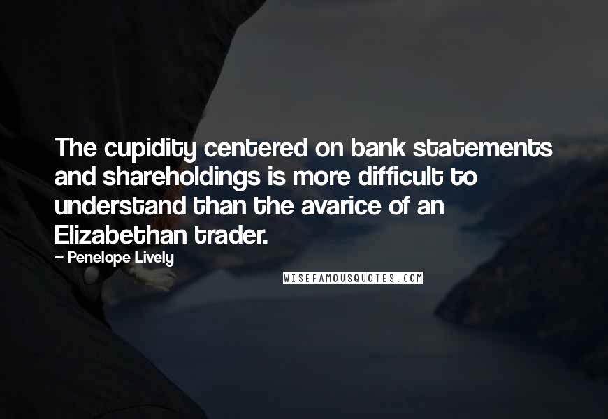 Penelope Lively Quotes: The cupidity centered on bank statements and shareholdings is more difficult to understand than the avarice of an Elizabethan trader.